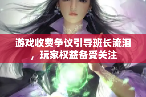游戏收费争议引导班长流泪，玩家权益备受关注