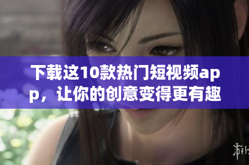 下载这10款热门短视频app，让你的创意变得更有趣