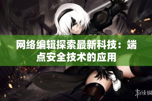 网络编辑探索最新科技：端点安全技术的应用