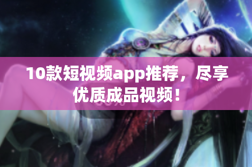10款短视频app推荐，尽享优质成品视频！