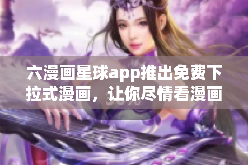 六漫画星球app推出免费下拉式漫画，让你尽情看漫画