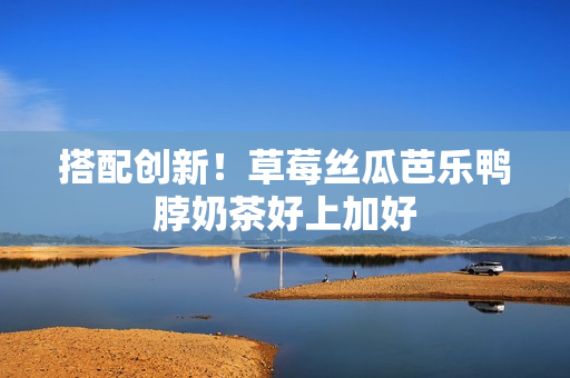 搭配创新！草莓丝瓜芭乐鸭脖奶茶好上加好