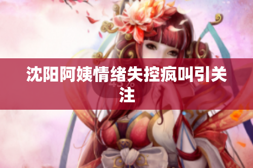 沈阳阿姨情绪失控疯叫引关注
