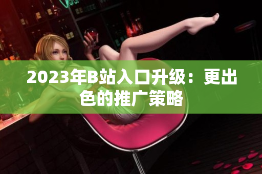 2023年B站入口升级：更出色的推广策略