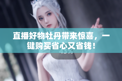 直播好物牡丹带来惊喜，一键购买省心又省钱！