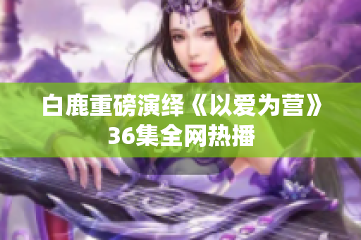 白鹿重磅演绎《以爱为营》36集全网热播