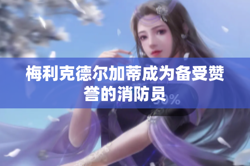 梅利克德尔加蒂成为备受赞誉的消防员