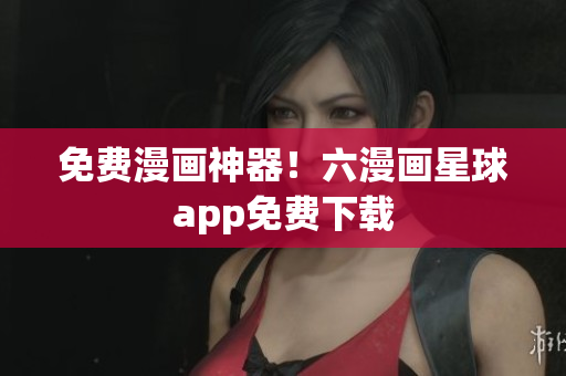 免费漫画神器！六漫画星球app免费下载