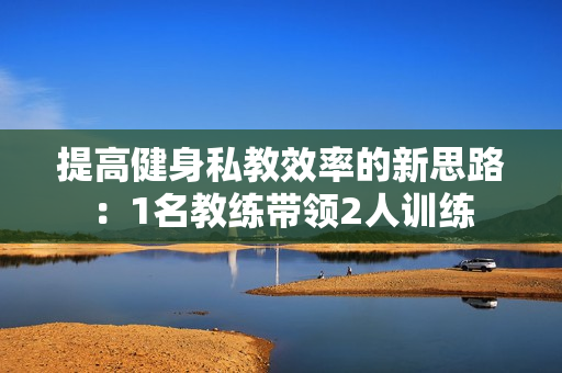提高健身私教效率的新思路：1名教练带领2人训练