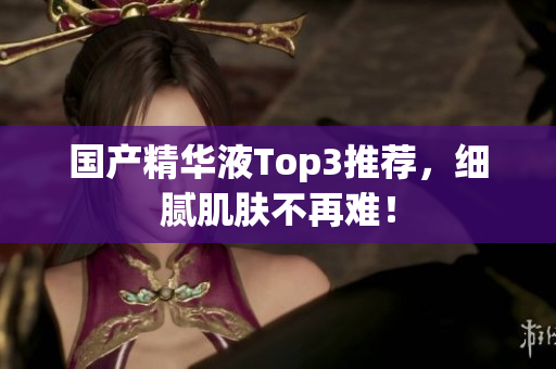 国产精华液Top3推荐，细腻肌肤不再难！