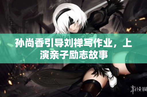 孙尚香引导刘禅写作业，上演亲子励志故事