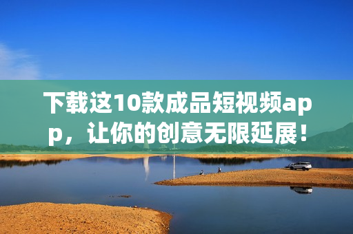 下载这10款成品短视频app，让你的创意无限延展！