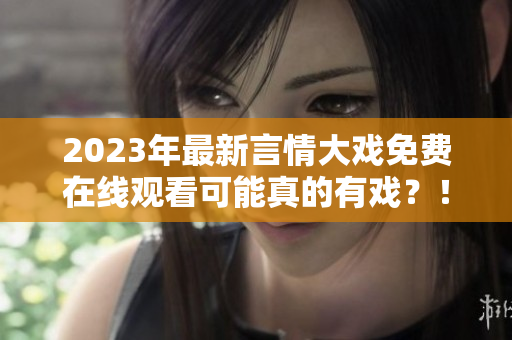 2023年最新言情大戏免费在线观看可能真的有戏？！