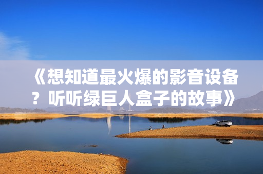 《想知道最火爆的影音设备？听听绿巨人盒子的故事》