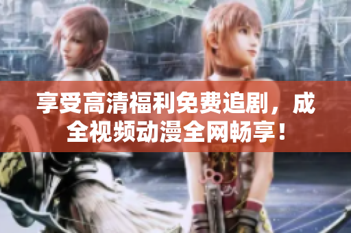 享受高清福利免费追剧，成全视频动漫全网畅享！