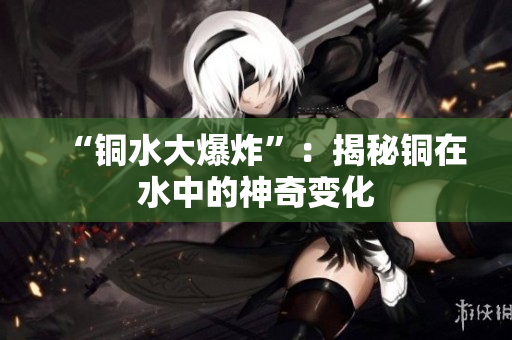 “铜水大爆炸”：揭秘铜在水中的神奇变化