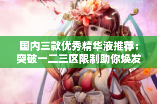 国内三款优秀精华液推荐：突破一二三区限制助你焕发青春