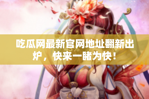 吃瓜网最新官网地址翻新出炉，快来一睹为快！