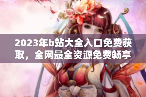 2023年b站大全入口免费获取，全网最全资源免费畅享