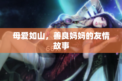 母爱如山，善良妈妈的友情故事