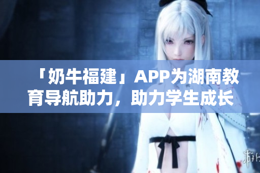 「奶牛福建」APP为湖南教育导航助力，助力学生成长