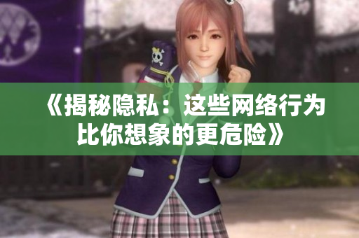 《揭秘隐私：这些网络行为比你想象的更危险》