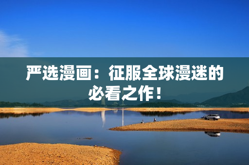 严选漫画：征服全球漫迷的必看之作！