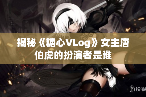 揭秘《糖心VLog》女主唐伯虎的扮演者是谁