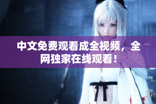 中文免费观看成全视频，全网独家在线观看！