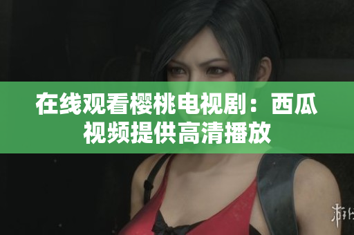 在线观看樱桃电视剧：西瓜视频提供高清播放