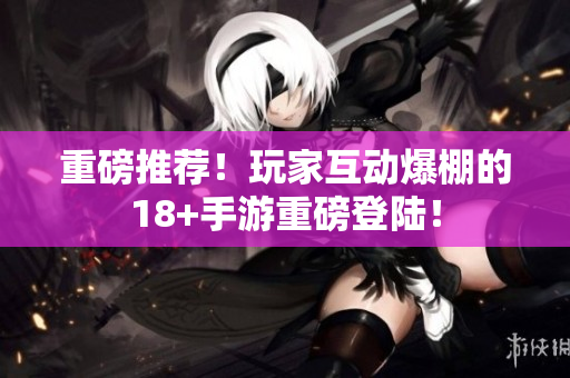 重磅推荐！玩家互动爆棚的18+手游重磅登陆！