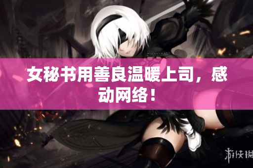 女秘书用善良温暖上司，感动网络！