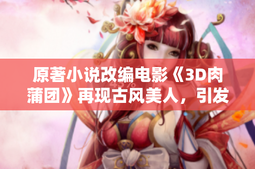 原著小说改编电影《3D肉蒲团》再现古风美人，引发观众热议