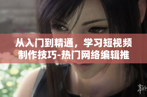 从入门到精通，学习短视频制作技巧-热门网络编辑推荐！
