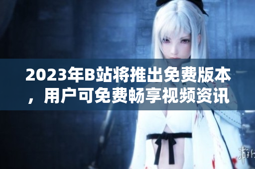 2023年B站将推出免费版本，用户可免费畅享视频资讯！