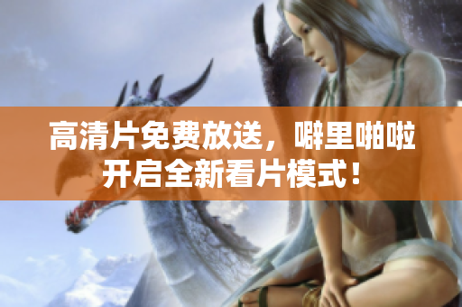 高清片免费放送，噼里啪啦开启全新看片模式！