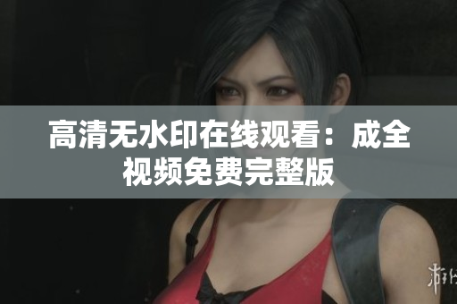 高清无水印在线观看：成全视频免费完整版