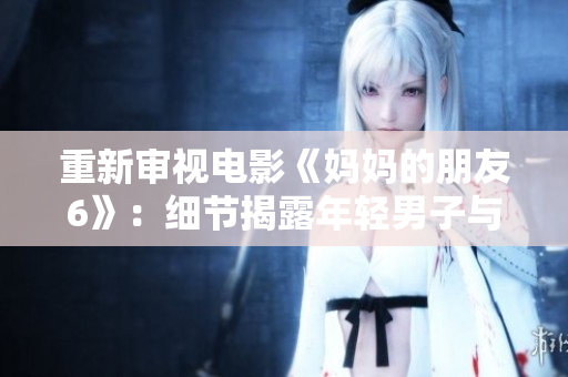 重新审视电影《妈妈的朋友6》：细节揭露年轻男子与中年女性的献身之旅