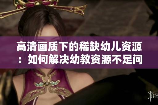 高清画质下的稀缺幼儿资源：如何解决幼教资源不足问题？