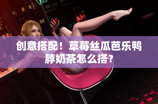 创意搭配！草莓丝瓜芭乐鸭脖奶茶怎么搭？