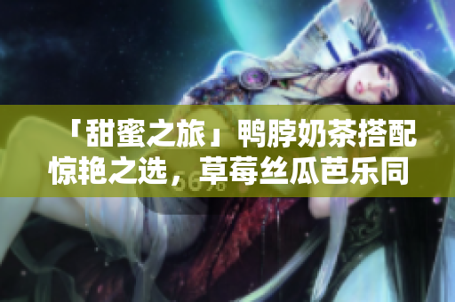 「甜蜜之旅」鸭脖奶茶搭配惊艳之选，草莓丝瓜芭乐同桌尝鲜！