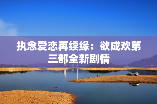 执念爱恋再续缘：欲成欢第三部全新剧情
