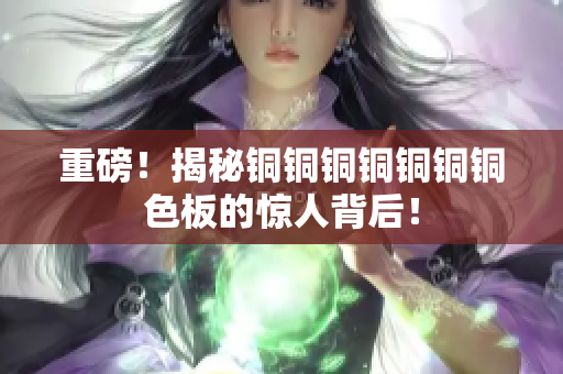 重磅！揭秘铜铜铜铜铜铜铜色板的惊人背后！