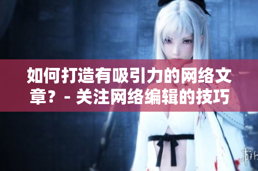 如何打造有吸引力的网络文章？- 关注网络编辑的技巧与经验