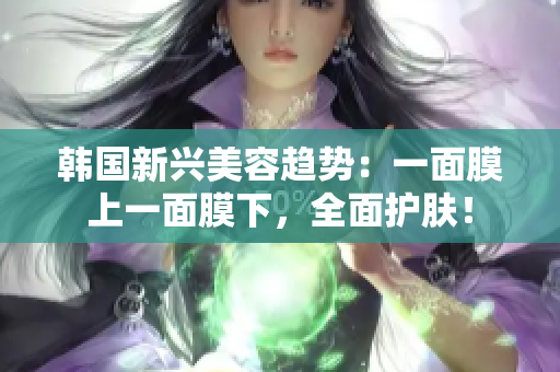 韩国新兴美容趋势：一面膜上一面膜下，全面护肤！