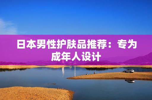 日本男性护肤品推荐：专为成年人设计