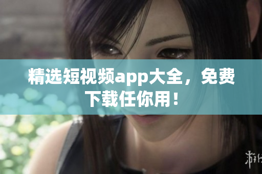 精选短视频app大全，免费下载任你用！
