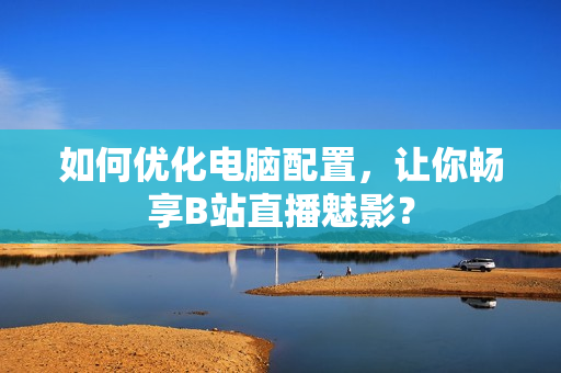 如何优化电脑配置，让你畅享B站直播魅影？