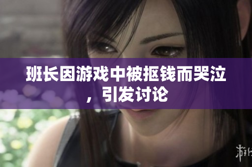 班长因游戏中被抠钱而哭泣，引发讨论