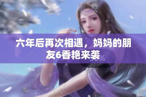 六年后再次相遇，妈妈的朋友6香艳来袭